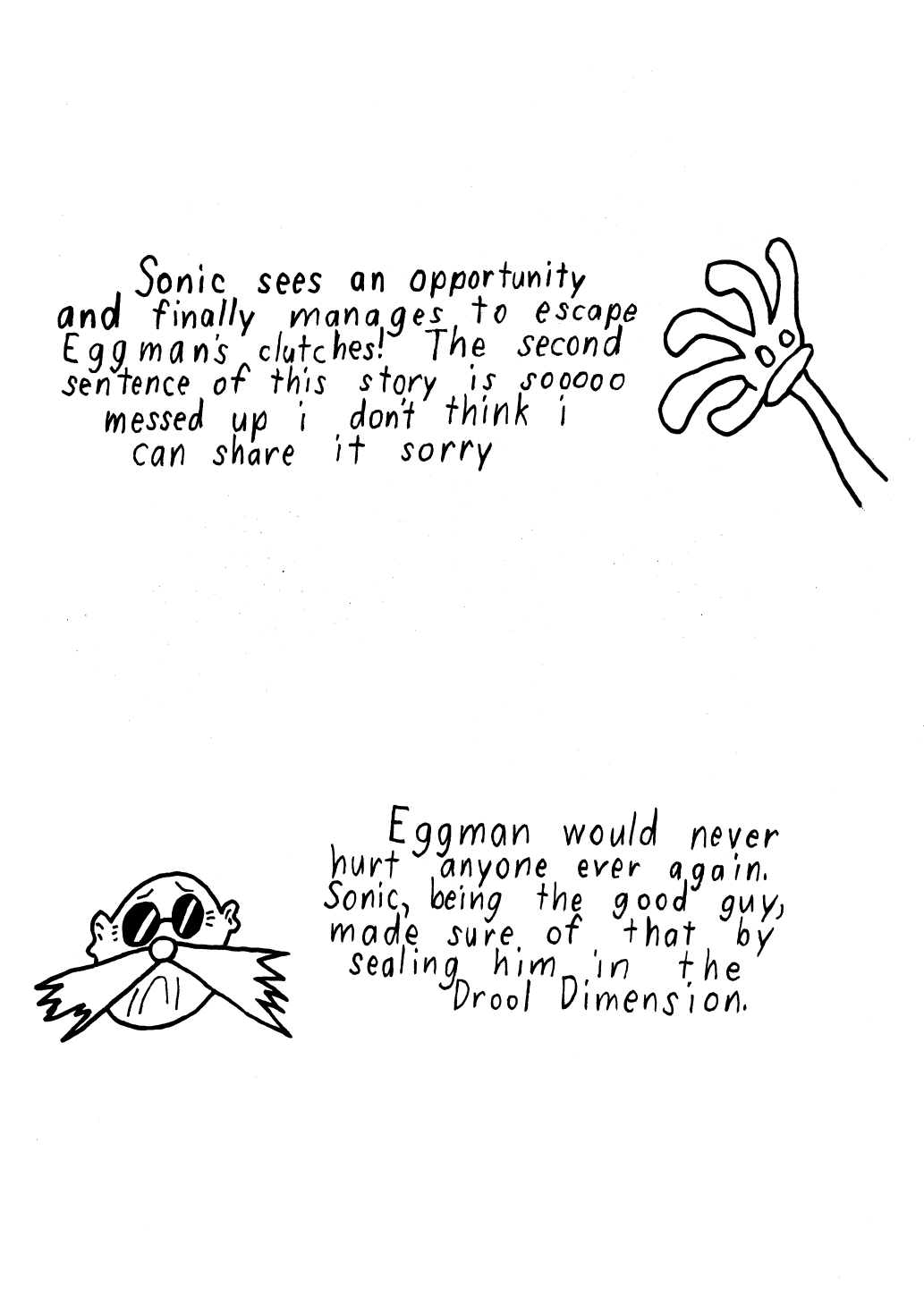Story 11: Sonic sees an opportunity and finally manages to escape Eggman's clutches! The second sentence of this story is so messed up i don't think I can share it here sorry. Story 12: Egman would never hurt anyone ever again. Sonic, being the good guy, made sure of that by sealing him in the drool dimension.